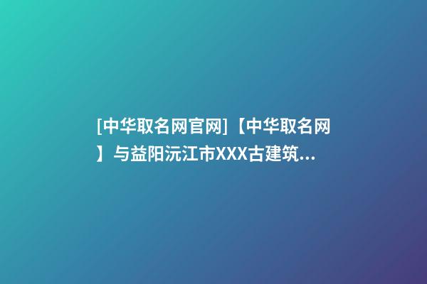 [中华取名网官网]【中华取名网】与益阳沅江市XXX古建筑工程有限公司签约-第1张-公司起名-玄机派